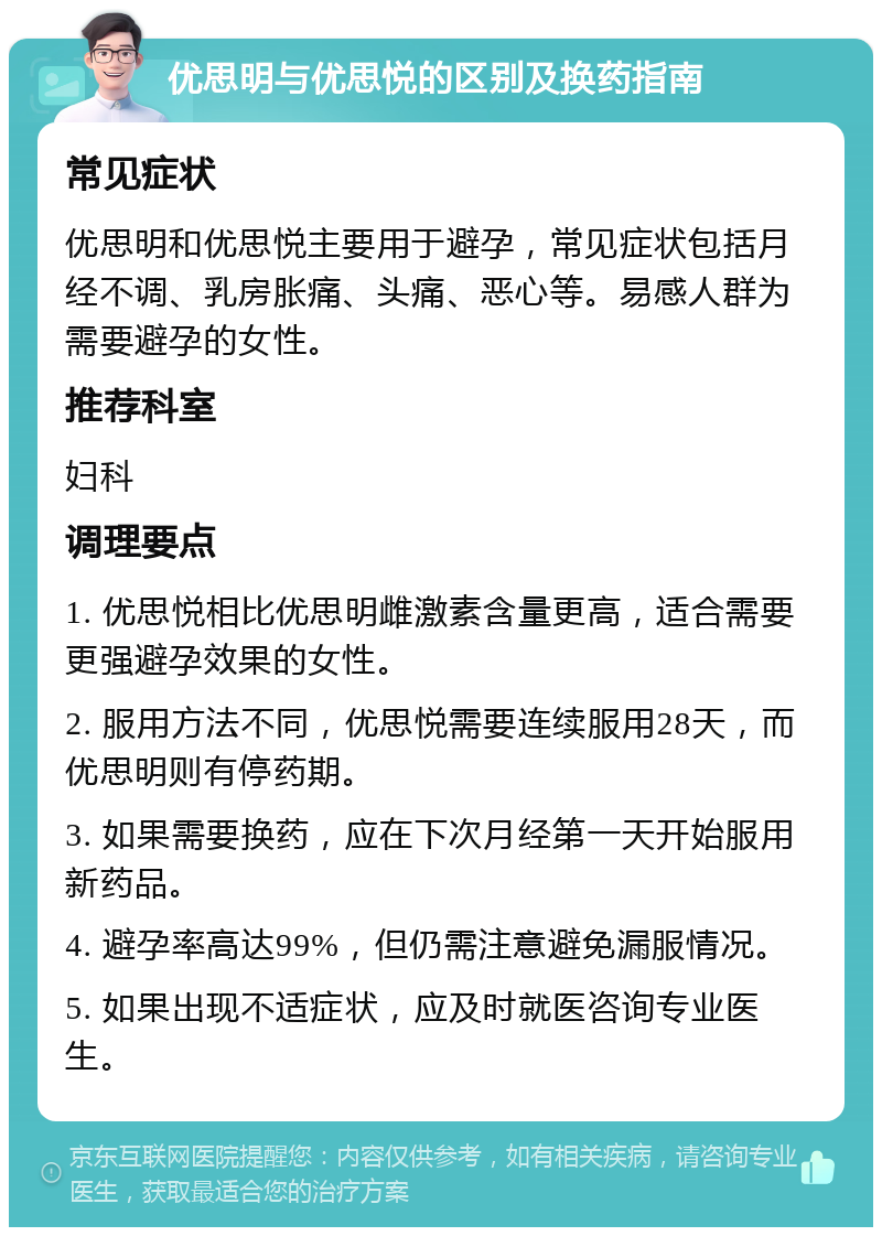 优思明与优思悦的区别及换药指南 常见症状 优思明和优思悦主要用于避孕，常见症状包括月经不调、乳房胀痛、头痛、恶心等。易感人群为需要避孕的女性。 推荐科室 妇科 调理要点 1. 优思悦相比优思明雌激素含量更高，适合需要更强避孕效果的女性。 2. 服用方法不同，优思悦需要连续服用28天，而优思明则有停药期。 3. 如果需要换药，应在下次月经第一天开始服用新药品。 4. 避孕率高达99%，但仍需注意避免漏服情况。 5. 如果出现不适症状，应及时就医咨询专业医生。