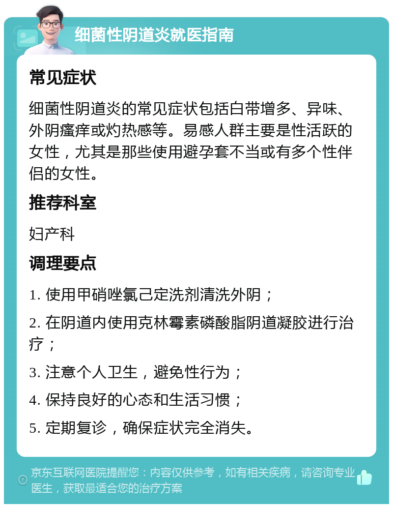 细菌性阴道炎就医指南 常见症状 细菌性阴道炎的常见症状包括白带增多、异味、外阴瘙痒或灼热感等。易感人群主要是性活跃的女性，尤其是那些使用避孕套不当或有多个性伴侣的女性。 推荐科室 妇产科 调理要点 1. 使用甲硝唑氯己定洗剂清洗外阴； 2. 在阴道内使用克林霉素磷酸脂阴道凝胶进行治疗； 3. 注意个人卫生，避免性行为； 4. 保持良好的心态和生活习惯； 5. 定期复诊，确保症状完全消失。