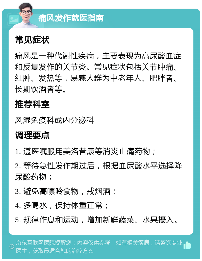 痛风发作就医指南 常见症状 痛风是一种代谢性疾病，主要表现为高尿酸血症和反复发作的关节炎。常见症状包括关节肿痛、红肿、发热等，易感人群为中老年人、肥胖者、长期饮酒者等。 推荐科室 风湿免疫科或内分泌科 调理要点 1. 遵医嘱服用美洛昔康等消炎止痛药物； 2. 等待急性发作期过后，根据血尿酸水平选择降尿酸药物； 3. 避免高嘌呤食物，戒烟酒； 4. 多喝水，保持体重正常； 5. 规律作息和运动，增加新鲜蔬菜、水果摄入。