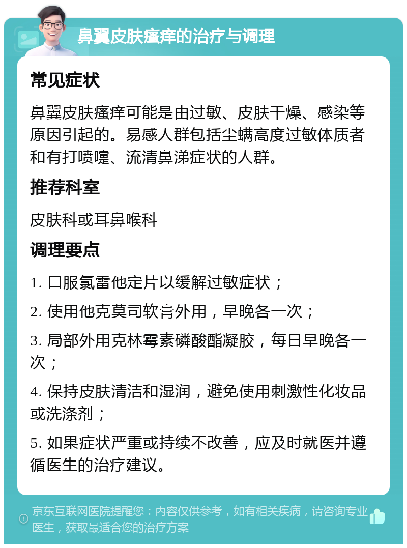 鼻翼皮肤瘙痒的治疗与调理 常见症状 鼻翼皮肤瘙痒可能是由过敏、皮肤干燥、感染等原因引起的。易感人群包括尘螨高度过敏体质者和有打喷嚏、流清鼻涕症状的人群。 推荐科室 皮肤科或耳鼻喉科 调理要点 1. 口服氯雷他定片以缓解过敏症状； 2. 使用他克莫司软膏外用，早晚各一次； 3. 局部外用克林霉素磷酸酯凝胶，每日早晚各一次； 4. 保持皮肤清洁和湿润，避免使用刺激性化妆品或洗涤剂； 5. 如果症状严重或持续不改善，应及时就医并遵循医生的治疗建议。