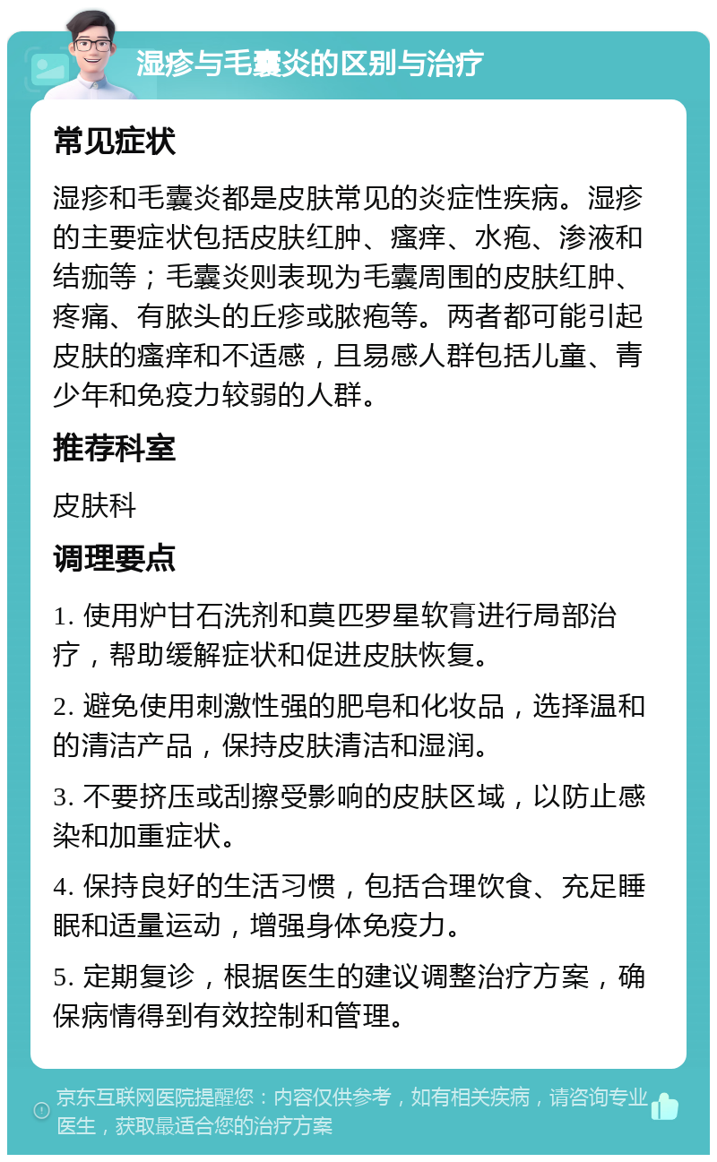 湿疹与毛囊炎的区别与治疗 常见症状 湿疹和毛囊炎都是皮肤常见的炎症性疾病。湿疹的主要症状包括皮肤红肿、瘙痒、水疱、渗液和结痂等；毛囊炎则表现为毛囊周围的皮肤红肿、疼痛、有脓头的丘疹或脓疱等。两者都可能引起皮肤的瘙痒和不适感，且易感人群包括儿童、青少年和免疫力较弱的人群。 推荐科室 皮肤科 调理要点 1. 使用炉甘石洗剂和莫匹罗星软膏进行局部治疗，帮助缓解症状和促进皮肤恢复。 2. 避免使用刺激性强的肥皂和化妆品，选择温和的清洁产品，保持皮肤清洁和湿润。 3. 不要挤压或刮擦受影响的皮肤区域，以防止感染和加重症状。 4. 保持良好的生活习惯，包括合理饮食、充足睡眠和适量运动，增强身体免疫力。 5. 定期复诊，根据医生的建议调整治疗方案，确保病情得到有效控制和管理。