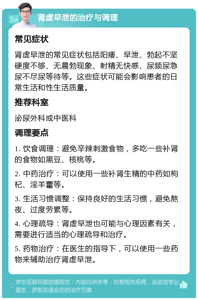 肾虚早泄的治疗与调理 常见症状 肾虚早泄的常见症状包括阳痿、早泄、勃起不坚硬度不够、无晨勃现象、射精无快感、尿频尿急尿不尽尿等待等。这些症状可能会影响患者的日常生活和性生活质量。 推荐科室 泌尿外科或中医科 调理要点 1. 饮食调理：避免辛辣刺激食物，多吃一些补肾的食物如黑豆、核桃等。 2. 中药治疗：可以使用一些补肾生精的中药如枸杞、淫羊藿等。 3. 生活习惯调整：保持良好的生活习惯，避免熬夜、过度劳累等。 4. 心理疏导：肾虚早泄也可能与心理因素有关，需要进行适当的心理疏导和治疗。 5. 药物治疗：在医生的指导下，可以使用一些药物来辅助治疗肾虚早泄。