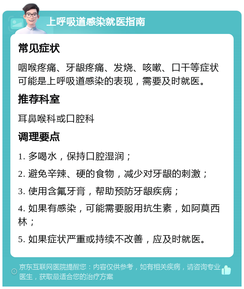 上呼吸道感染就医指南 常见症状 咽喉疼痛、牙龈疼痛、发烧、咳嗽、口干等症状可能是上呼吸道感染的表现，需要及时就医。 推荐科室 耳鼻喉科或口腔科 调理要点 1. 多喝水，保持口腔湿润； 2. 避免辛辣、硬的食物，减少对牙龈的刺激； 3. 使用含氟牙膏，帮助预防牙龈疾病； 4. 如果有感染，可能需要服用抗生素，如阿莫西林； 5. 如果症状严重或持续不改善，应及时就医。