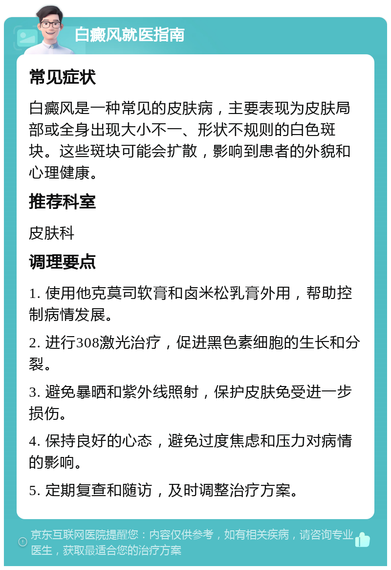 白癜风就医指南 常见症状 白癜风是一种常见的皮肤病，主要表现为皮肤局部或全身出现大小不一、形状不规则的白色斑块。这些斑块可能会扩散，影响到患者的外貌和心理健康。 推荐科室 皮肤科 调理要点 1. 使用他克莫司软膏和卤米松乳膏外用，帮助控制病情发展。 2. 进行308激光治疗，促进黑色素细胞的生长和分裂。 3. 避免暴晒和紫外线照射，保护皮肤免受进一步损伤。 4. 保持良好的心态，避免过度焦虑和压力对病情的影响。 5. 定期复查和随访，及时调整治疗方案。