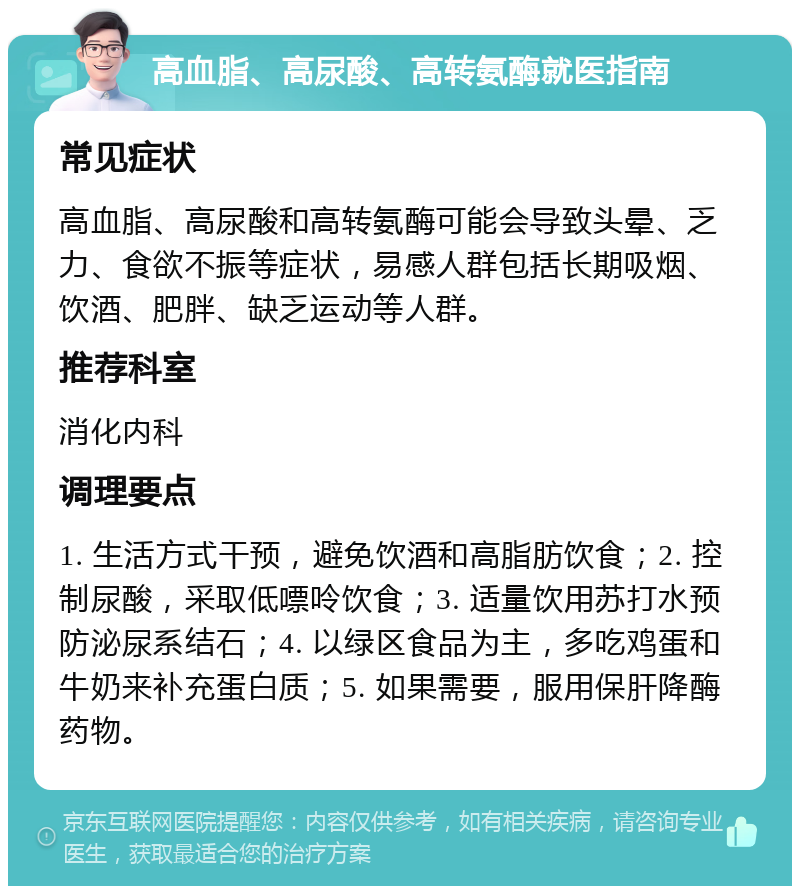 高血脂、高尿酸、高转氨酶就医指南 常见症状 高血脂、高尿酸和高转氨酶可能会导致头晕、乏力、食欲不振等症状，易感人群包括长期吸烟、饮酒、肥胖、缺乏运动等人群。 推荐科室 消化内科 调理要点 1. 生活方式干预，避免饮酒和高脂肪饮食；2. 控制尿酸，采取低嘌呤饮食；3. 适量饮用苏打水预防泌尿系结石；4. 以绿区食品为主，多吃鸡蛋和牛奶来补充蛋白质；5. 如果需要，服用保肝降酶药物。