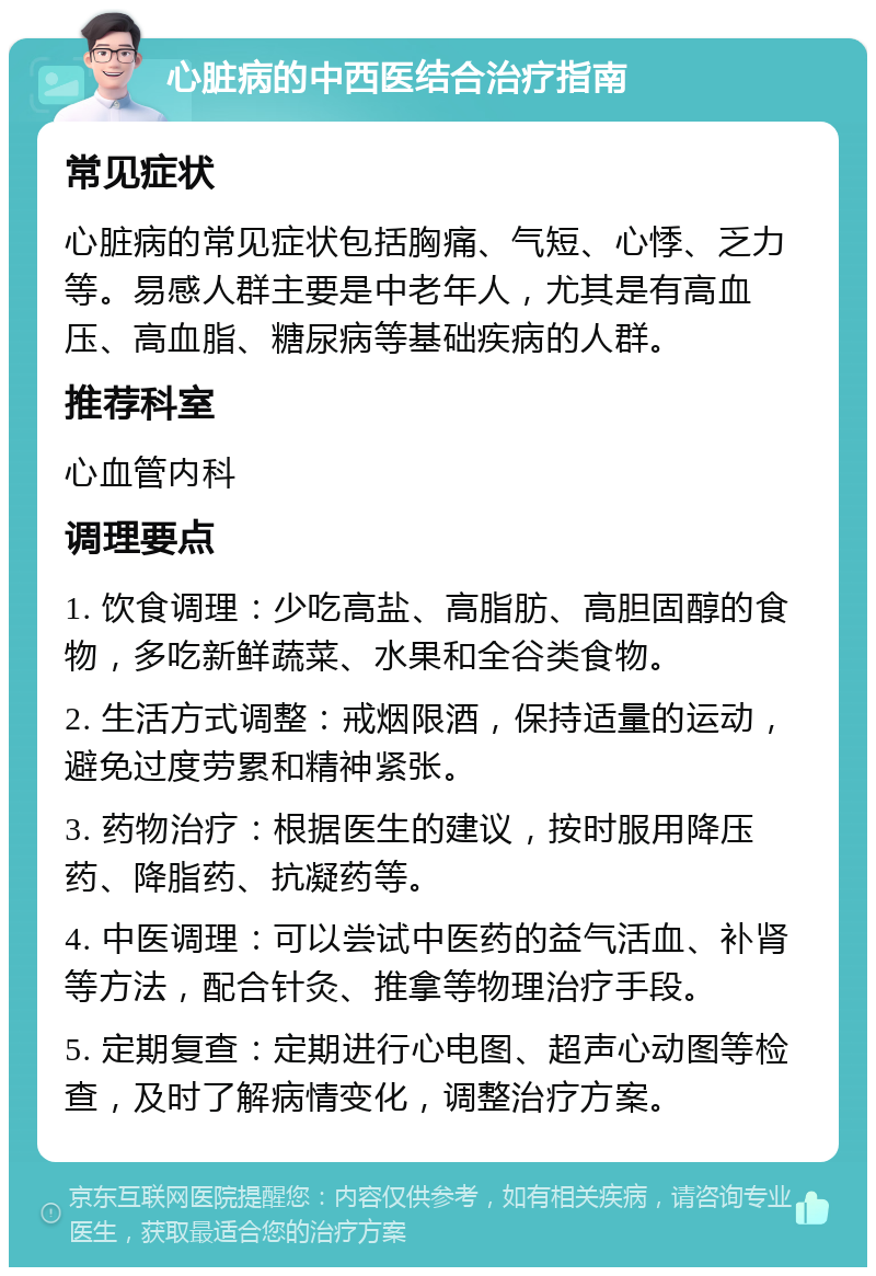 心脏病的中西医结合治疗指南 常见症状 心脏病的常见症状包括胸痛、气短、心悸、乏力等。易感人群主要是中老年人，尤其是有高血压、高血脂、糖尿病等基础疾病的人群。 推荐科室 心血管内科 调理要点 1. 饮食调理：少吃高盐、高脂肪、高胆固醇的食物，多吃新鲜蔬菜、水果和全谷类食物。 2. 生活方式调整：戒烟限酒，保持适量的运动，避免过度劳累和精神紧张。 3. 药物治疗：根据医生的建议，按时服用降压药、降脂药、抗凝药等。 4. 中医调理：可以尝试中医药的益气活血、补肾等方法，配合针灸、推拿等物理治疗手段。 5. 定期复查：定期进行心电图、超声心动图等检查，及时了解病情变化，调整治疗方案。