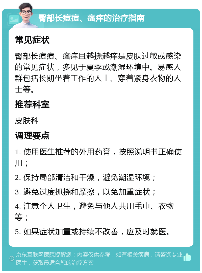 臀部长痘痘、瘙痒的治疗指南 常见症状 臀部长痘痘、瘙痒且越挠越痒是皮肤过敏或感染的常见症状，多见于夏季或潮湿环境中。易感人群包括长期坐着工作的人士、穿着紧身衣物的人士等。 推荐科室 皮肤科 调理要点 1. 使用医生推荐的外用药膏，按照说明书正确使用； 2. 保持局部清洁和干燥，避免潮湿环境； 3. 避免过度抓挠和摩擦，以免加重症状； 4. 注意个人卫生，避免与他人共用毛巾、衣物等； 5. 如果症状加重或持续不改善，应及时就医。