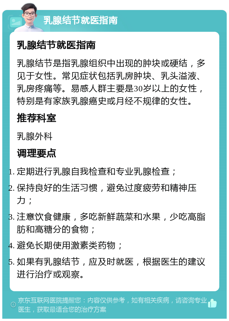 乳腺结节就医指南 乳腺结节就医指南 乳腺结节是指乳腺组织中出现的肿块或硬结，多见于女性。常见症状包括乳房肿块、乳头溢液、乳房疼痛等。易感人群主要是30岁以上的女性，特别是有家族乳腺癌史或月经不规律的女性。 推荐科室 乳腺外科 调理要点 定期进行乳腺自我检查和专业乳腺检查； 保持良好的生活习惯，避免过度疲劳和精神压力； 注意饮食健康，多吃新鲜蔬菜和水果，少吃高脂肪和高糖分的食物； 避免长期使用激素类药物； 如果有乳腺结节，应及时就医，根据医生的建议进行治疗或观察。