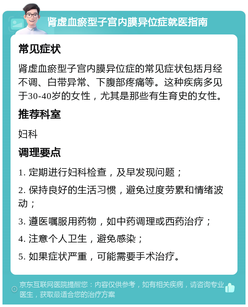 肾虚血瘀型子宫内膜异位症就医指南 常见症状 肾虚血瘀型子宫内膜异位症的常见症状包括月经不调、白带异常、下腹部疼痛等。这种疾病多见于30-40岁的女性，尤其是那些有生育史的女性。 推荐科室 妇科 调理要点 1. 定期进行妇科检查，及早发现问题； 2. 保持良好的生活习惯，避免过度劳累和情绪波动； 3. 遵医嘱服用药物，如中药调理或西药治疗； 4. 注意个人卫生，避免感染； 5. 如果症状严重，可能需要手术治疗。