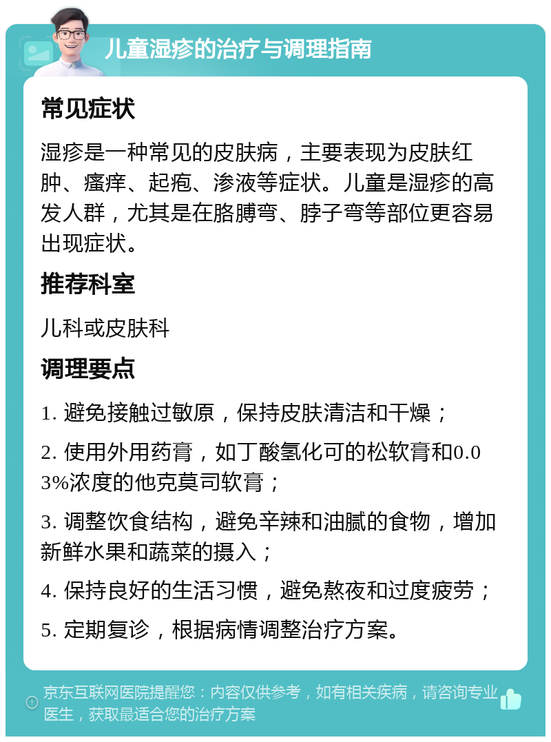 儿童湿疹的治疗与调理指南 常见症状 湿疹是一种常见的皮肤病，主要表现为皮肤红肿、瘙痒、起疱、渗液等症状。儿童是湿疹的高发人群，尤其是在胳膊弯、脖子弯等部位更容易出现症状。 推荐科室 儿科或皮肤科 调理要点 1. 避免接触过敏原，保持皮肤清洁和干燥； 2. 使用外用药膏，如丁酸氢化可的松软膏和0.03%浓度的他克莫司软膏； 3. 调整饮食结构，避免辛辣和油腻的食物，增加新鲜水果和蔬菜的摄入； 4. 保持良好的生活习惯，避免熬夜和过度疲劳； 5. 定期复诊，根据病情调整治疗方案。