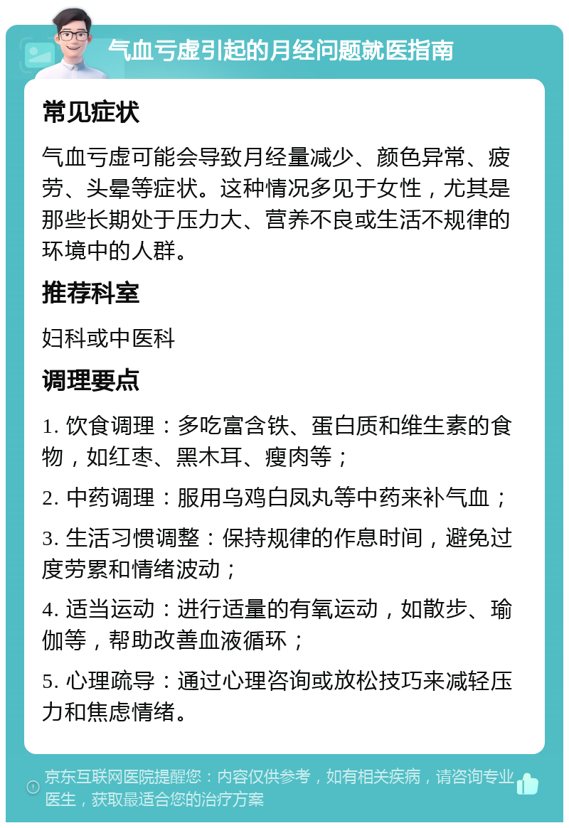 气血亏虚引起的月经问题就医指南 常见症状 气血亏虚可能会导致月经量减少、颜色异常、疲劳、头晕等症状。这种情况多见于女性，尤其是那些长期处于压力大、营养不良或生活不规律的环境中的人群。 推荐科室 妇科或中医科 调理要点 1. 饮食调理：多吃富含铁、蛋白质和维生素的食物，如红枣、黑木耳、瘦肉等； 2. 中药调理：服用乌鸡白凤丸等中药来补气血； 3. 生活习惯调整：保持规律的作息时间，避免过度劳累和情绪波动； 4. 适当运动：进行适量的有氧运动，如散步、瑜伽等，帮助改善血液循环； 5. 心理疏导：通过心理咨询或放松技巧来减轻压力和焦虑情绪。