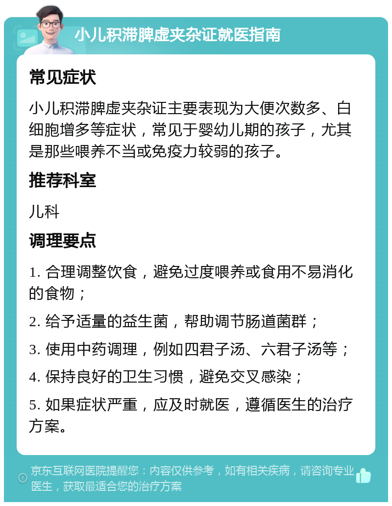 小儿积滞脾虚夹杂证就医指南 常见症状 小儿积滞脾虚夹杂证主要表现为大便次数多、白细胞增多等症状，常见于婴幼儿期的孩子，尤其是那些喂养不当或免疫力较弱的孩子。 推荐科室 儿科 调理要点 1. 合理调整饮食，避免过度喂养或食用不易消化的食物； 2. 给予适量的益生菌，帮助调节肠道菌群； 3. 使用中药调理，例如四君子汤、六君子汤等； 4. 保持良好的卫生习惯，避免交叉感染； 5. 如果症状严重，应及时就医，遵循医生的治疗方案。