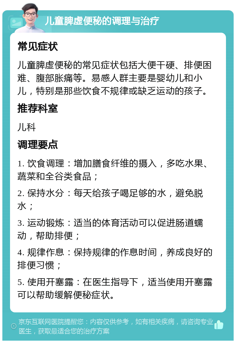 儿童脾虚便秘的调理与治疗 常见症状 儿童脾虚便秘的常见症状包括大便干硬、排便困难、腹部胀痛等。易感人群主要是婴幼儿和小儿，特别是那些饮食不规律或缺乏运动的孩子。 推荐科室 儿科 调理要点 1. 饮食调理：增加膳食纤维的摄入，多吃水果、蔬菜和全谷类食品； 2. 保持水分：每天给孩子喝足够的水，避免脱水； 3. 运动锻炼：适当的体育活动可以促进肠道蠕动，帮助排便； 4. 规律作息：保持规律的作息时间，养成良好的排便习惯； 5. 使用开塞露：在医生指导下，适当使用开塞露可以帮助缓解便秘症状。