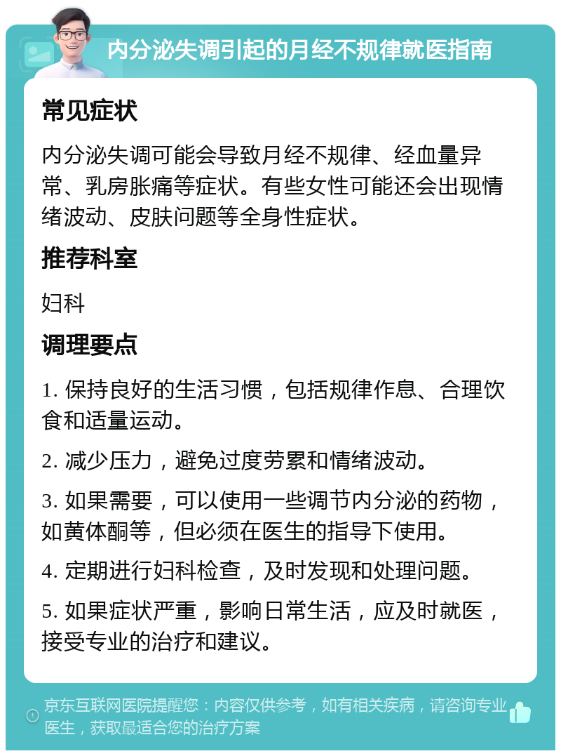 内分泌失调引起的月经不规律就医指南 常见症状 内分泌失调可能会导致月经不规律、经血量异常、乳房胀痛等症状。有些女性可能还会出现情绪波动、皮肤问题等全身性症状。 推荐科室 妇科 调理要点 1. 保持良好的生活习惯，包括规律作息、合理饮食和适量运动。 2. 减少压力，避免过度劳累和情绪波动。 3. 如果需要，可以使用一些调节内分泌的药物，如黄体酮等，但必须在医生的指导下使用。 4. 定期进行妇科检查，及时发现和处理问题。 5. 如果症状严重，影响日常生活，应及时就医，接受专业的治疗和建议。