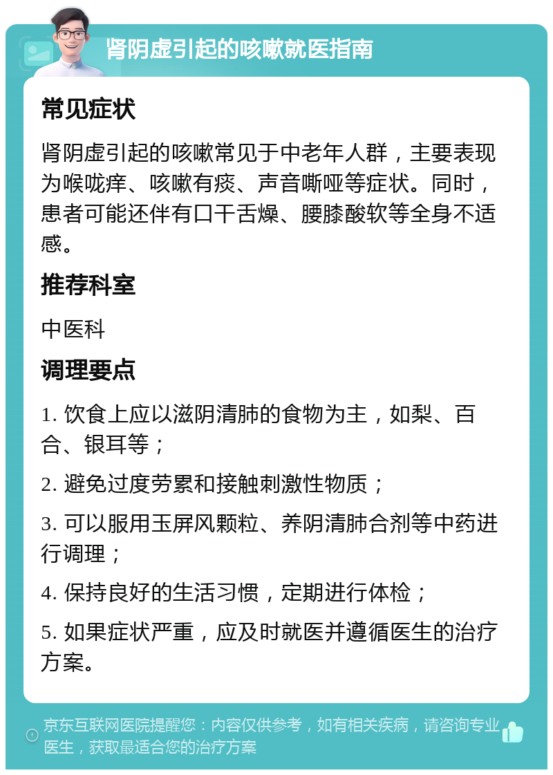 肾阴虚引起的咳嗽就医指南 常见症状 肾阴虚引起的咳嗽常见于中老年人群，主要表现为喉咙痒、咳嗽有痰、声音嘶哑等症状。同时，患者可能还伴有口干舌燥、腰膝酸软等全身不适感。 推荐科室 中医科 调理要点 1. 饮食上应以滋阴清肺的食物为主，如梨、百合、银耳等； 2. 避免过度劳累和接触刺激性物质； 3. 可以服用玉屏风颗粒、养阴清肺合剂等中药进行调理； 4. 保持良好的生活习惯，定期进行体检； 5. 如果症状严重，应及时就医并遵循医生的治疗方案。