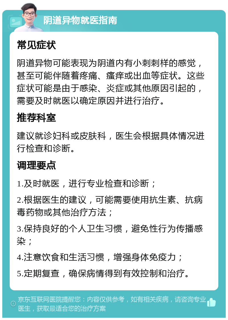 阴道异物就医指南 常见症状 阴道异物可能表现为阴道内有小刺刺样的感觉，甚至可能伴随着疼痛、瘙痒或出血等症状。这些症状可能是由于感染、炎症或其他原因引起的，需要及时就医以确定原因并进行治疗。 推荐科室 建议就诊妇科或皮肤科，医生会根据具体情况进行检查和诊断。 调理要点 1.及时就医，进行专业检查和诊断； 2.根据医生的建议，可能需要使用抗生素、抗病毒药物或其他治疗方法； 3.保持良好的个人卫生习惯，避免性行为传播感染； 4.注意饮食和生活习惯，增强身体免疫力； 5.定期复查，确保病情得到有效控制和治疗。