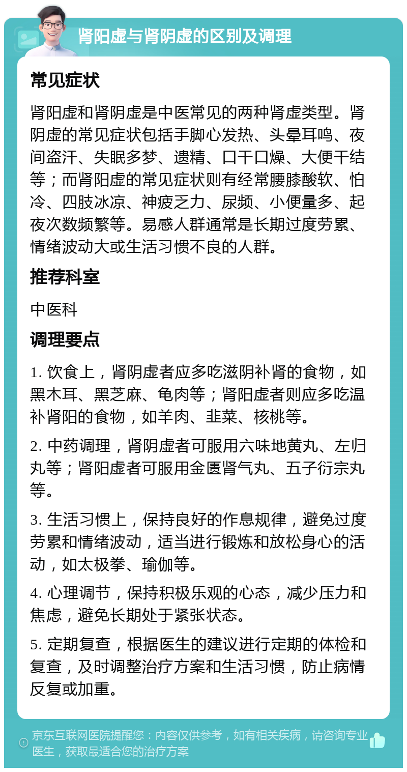 肾阳虚与肾阴虚的区别及调理 常见症状 肾阳虚和肾阴虚是中医常见的两种肾虚类型。肾阴虚的常见症状包括手脚心发热、头晕耳鸣、夜间盗汗、失眠多梦、遗精、口干口燥、大便干结等；而肾阳虚的常见症状则有经常腰膝酸软、怕冷、四肢冰凉、神疲乏力、尿频、小便量多、起夜次数频繁等。易感人群通常是长期过度劳累、情绪波动大或生活习惯不良的人群。 推荐科室 中医科 调理要点 1. 饮食上，肾阴虚者应多吃滋阴补肾的食物，如黑木耳、黑芝麻、龟肉等；肾阳虚者则应多吃温补肾阳的食物，如羊肉、韭菜、核桃等。 2. 中药调理，肾阴虚者可服用六味地黄丸、左归丸等；肾阳虚者可服用金匮肾气丸、五子衍宗丸等。 3. 生活习惯上，保持良好的作息规律，避免过度劳累和情绪波动，适当进行锻炼和放松身心的活动，如太极拳、瑜伽等。 4. 心理调节，保持积极乐观的心态，减少压力和焦虑，避免长期处于紧张状态。 5. 定期复查，根据医生的建议进行定期的体检和复查，及时调整治疗方案和生活习惯，防止病情反复或加重。