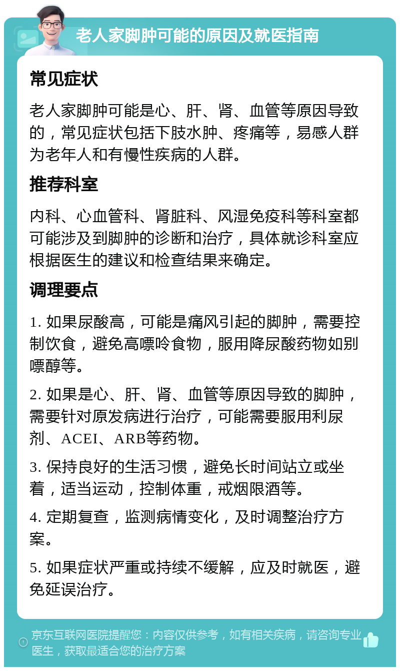 老人家脚肿可能的原因及就医指南 常见症状 老人家脚肿可能是心、肝、肾、血管等原因导致的，常见症状包括下肢水肿、疼痛等，易感人群为老年人和有慢性疾病的人群。 推荐科室 内科、心血管科、肾脏科、风湿免疫科等科室都可能涉及到脚肿的诊断和治疗，具体就诊科室应根据医生的建议和检查结果来确定。 调理要点 1. 如果尿酸高，可能是痛风引起的脚肿，需要控制饮食，避免高嘌呤食物，服用降尿酸药物如别嘌醇等。 2. 如果是心、肝、肾、血管等原因导致的脚肿，需要针对原发病进行治疗，可能需要服用利尿剂、ACEI、ARB等药物。 3. 保持良好的生活习惯，避免长时间站立或坐着，适当运动，控制体重，戒烟限酒等。 4. 定期复查，监测病情变化，及时调整治疗方案。 5. 如果症状严重或持续不缓解，应及时就医，避免延误治疗。