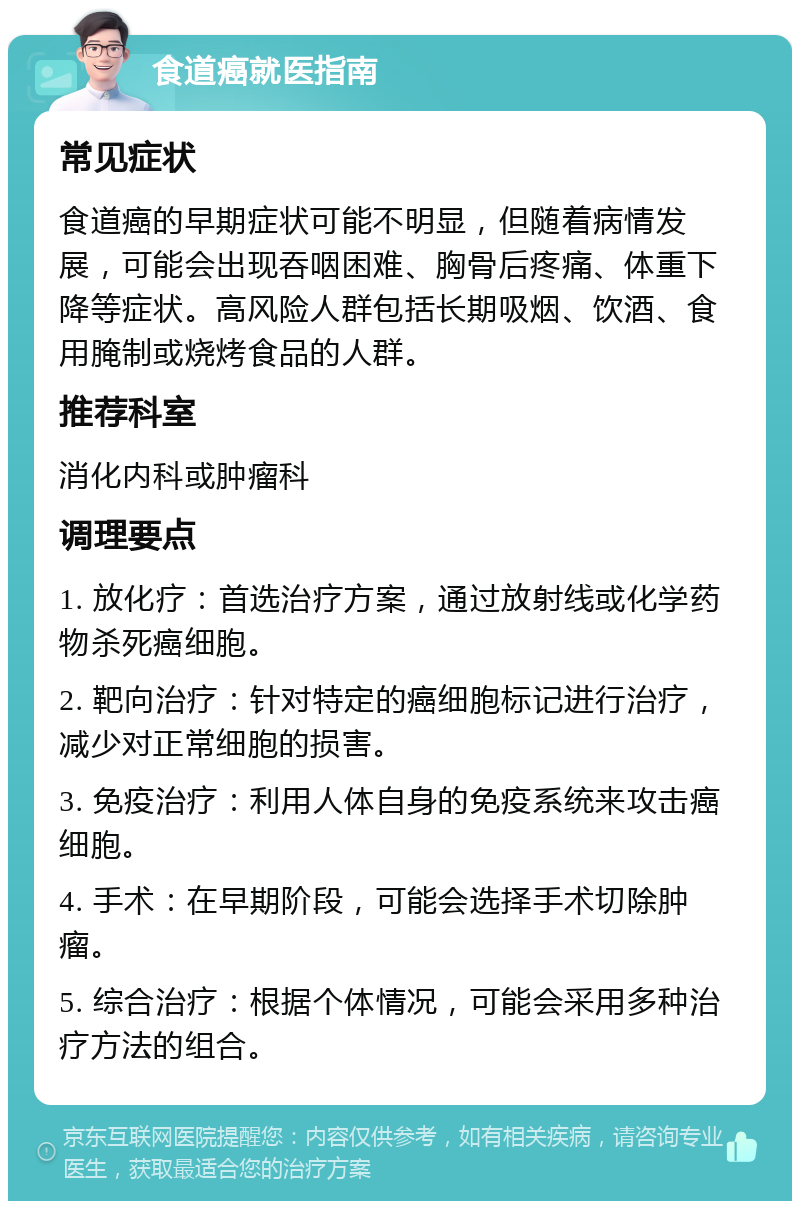 食道癌就医指南 常见症状 食道癌的早期症状可能不明显，但随着病情发展，可能会出现吞咽困难、胸骨后疼痛、体重下降等症状。高风险人群包括长期吸烟、饮酒、食用腌制或烧烤食品的人群。 推荐科室 消化内科或肿瘤科 调理要点 1. 放化疗：首选治疗方案，通过放射线或化学药物杀死癌细胞。 2. 靶向治疗：针对特定的癌细胞标记进行治疗，减少对正常细胞的损害。 3. 免疫治疗：利用人体自身的免疫系统来攻击癌细胞。 4. 手术：在早期阶段，可能会选择手术切除肿瘤。 5. 综合治疗：根据个体情况，可能会采用多种治疗方法的组合。