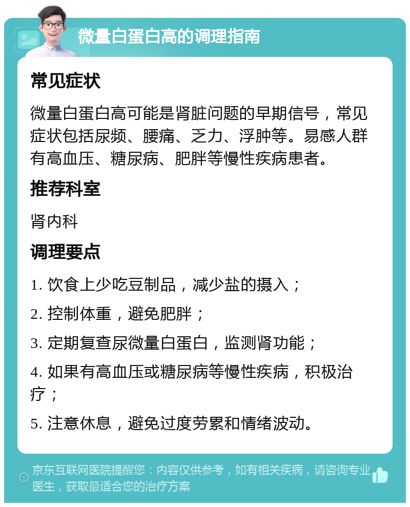 微量白蛋白高的调理指南 常见症状 微量白蛋白高可能是肾脏问题的早期信号，常见症状包括尿频、腰痛、乏力、浮肿等。易感人群有高血压、糖尿病、肥胖等慢性疾病患者。 推荐科室 肾内科 调理要点 1. 饮食上少吃豆制品，减少盐的摄入； 2. 控制体重，避免肥胖； 3. 定期复查尿微量白蛋白，监测肾功能； 4. 如果有高血压或糖尿病等慢性疾病，积极治疗； 5. 注意休息，避免过度劳累和情绪波动。