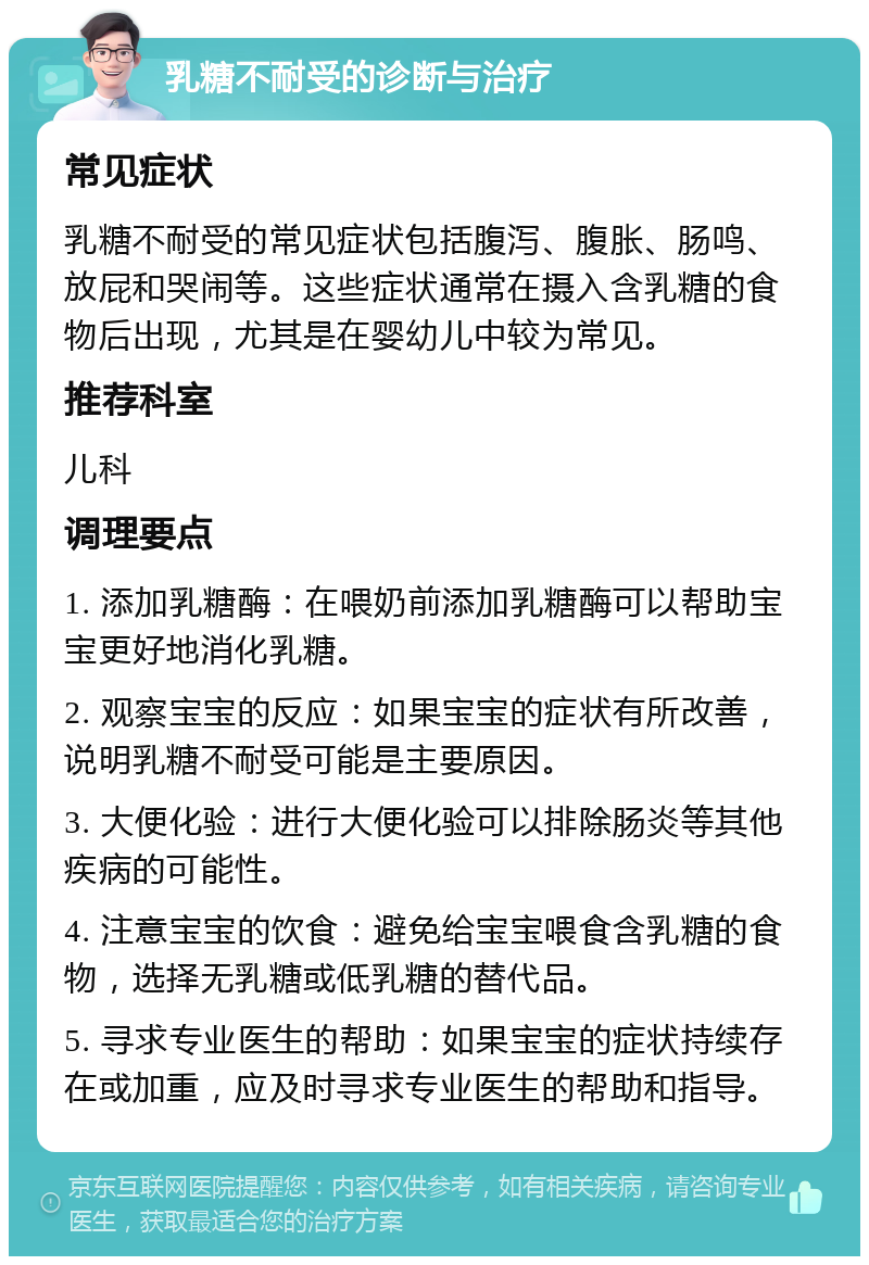 乳糖不耐受的诊断与治疗 常见症状 乳糖不耐受的常见症状包括腹泻、腹胀、肠鸣、放屁和哭闹等。这些症状通常在摄入含乳糖的食物后出现，尤其是在婴幼儿中较为常见。 推荐科室 儿科 调理要点 1. 添加乳糖酶：在喂奶前添加乳糖酶可以帮助宝宝更好地消化乳糖。 2. 观察宝宝的反应：如果宝宝的症状有所改善，说明乳糖不耐受可能是主要原因。 3. 大便化验：进行大便化验可以排除肠炎等其他疾病的可能性。 4. 注意宝宝的饮食：避免给宝宝喂食含乳糖的食物，选择无乳糖或低乳糖的替代品。 5. 寻求专业医生的帮助：如果宝宝的症状持续存在或加重，应及时寻求专业医生的帮助和指导。