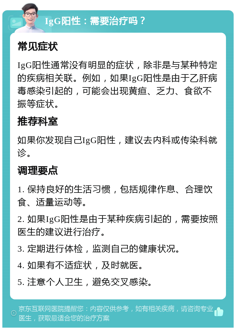 IgG阳性：需要治疗吗？ 常见症状 IgG阳性通常没有明显的症状，除非是与某种特定的疾病相关联。例如，如果IgG阳性是由于乙肝病毒感染引起的，可能会出现黄疸、乏力、食欲不振等症状。 推荐科室 如果你发现自己IgG阳性，建议去内科或传染科就诊。 调理要点 1. 保持良好的生活习惯，包括规律作息、合理饮食、适量运动等。 2. 如果IgG阳性是由于某种疾病引起的，需要按照医生的建议进行治疗。 3. 定期进行体检，监测自己的健康状况。 4. 如果有不适症状，及时就医。 5. 注意个人卫生，避免交叉感染。