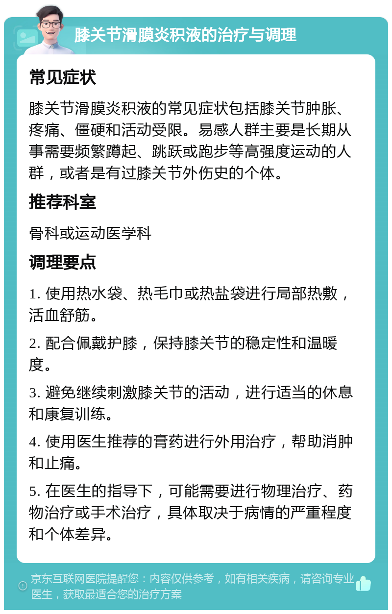 膝关节滑膜炎积液的治疗与调理 常见症状 膝关节滑膜炎积液的常见症状包括膝关节肿胀、疼痛、僵硬和活动受限。易感人群主要是长期从事需要频繁蹲起、跳跃或跑步等高强度运动的人群，或者是有过膝关节外伤史的个体。 推荐科室 骨科或运动医学科 调理要点 1. 使用热水袋、热毛巾或热盐袋进行局部热敷，活血舒筋。 2. 配合佩戴护膝，保持膝关节的稳定性和温暖度。 3. 避免继续刺激膝关节的活动，进行适当的休息和康复训练。 4. 使用医生推荐的膏药进行外用治疗，帮助消肿和止痛。 5. 在医生的指导下，可能需要进行物理治疗、药物治疗或手术治疗，具体取决于病情的严重程度和个体差异。