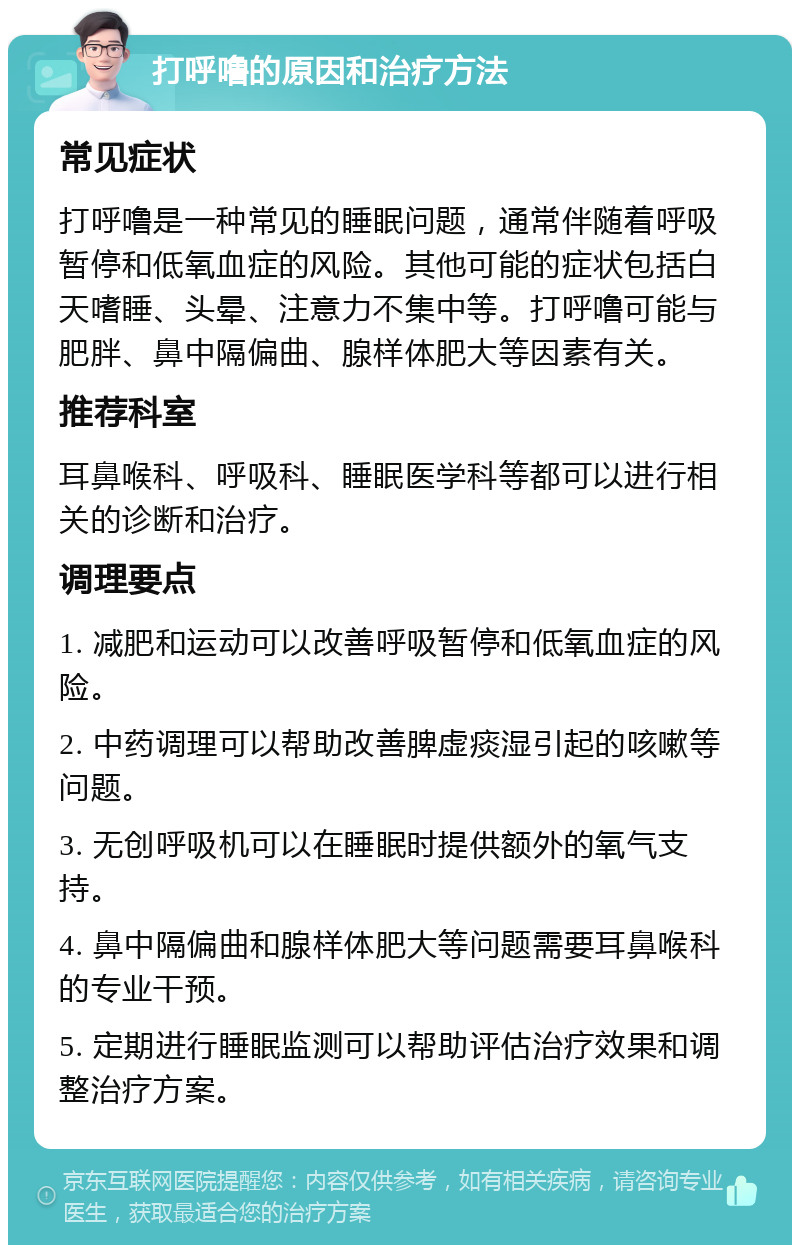 打呼噜的原因和治疗方法 常见症状 打呼噜是一种常见的睡眠问题，通常伴随着呼吸暂停和低氧血症的风险。其他可能的症状包括白天嗜睡、头晕、注意力不集中等。打呼噜可能与肥胖、鼻中隔偏曲、腺样体肥大等因素有关。 推荐科室 耳鼻喉科、呼吸科、睡眠医学科等都可以进行相关的诊断和治疗。 调理要点 1. 减肥和运动可以改善呼吸暂停和低氧血症的风险。 2. 中药调理可以帮助改善脾虚痰湿引起的咳嗽等问题。 3. 无创呼吸机可以在睡眠时提供额外的氧气支持。 4. 鼻中隔偏曲和腺样体肥大等问题需要耳鼻喉科的专业干预。 5. 定期进行睡眠监测可以帮助评估治疗效果和调整治疗方案。