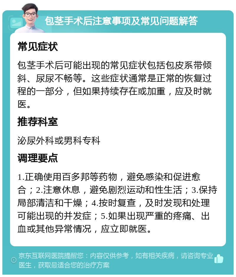 包茎手术后注意事项及常见问题解答 常见症状 包茎手术后可能出现的常见症状包括包皮系带倾斜、尿尿不畅等。这些症状通常是正常的恢复过程的一部分，但如果持续存在或加重，应及时就医。 推荐科室 泌尿外科或男科专科 调理要点 1.正确使用百多邦等药物，避免感染和促进愈合；2.注意休息，避免剧烈运动和性生活；3.保持局部清洁和干燥；4.按时复查，及时发现和处理可能出现的并发症；5.如果出现严重的疼痛、出血或其他异常情况，应立即就医。