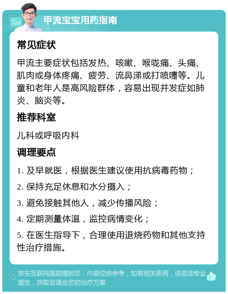 甲流宝宝用药指南 常见症状 甲流主要症状包括发热、咳嗽、喉咙痛、头痛、肌肉或身体疼痛、疲劳、流鼻涕或打喷嚏等。儿童和老年人是高风险群体，容易出现并发症如肺炎、脑炎等。 推荐科室 儿科或呼吸内科 调理要点 1. 及早就医，根据医生建议使用抗病毒药物； 2. 保持充足休息和水分摄入； 3. 避免接触其他人，减少传播风险； 4. 定期测量体温，监控病情变化； 5. 在医生指导下，合理使用退烧药物和其他支持性治疗措施。