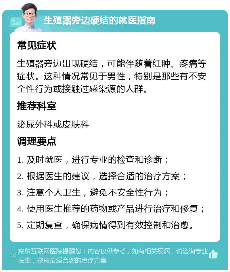 生殖器旁边硬结的就医指南 常见症状 生殖器旁边出现硬结，可能伴随着红肿、疼痛等症状。这种情况常见于男性，特别是那些有不安全性行为或接触过感染源的人群。 推荐科室 泌尿外科或皮肤科 调理要点 1. 及时就医，进行专业的检查和诊断； 2. 根据医生的建议，选择合适的治疗方案； 3. 注意个人卫生，避免不安全性行为； 4. 使用医生推荐的药物或产品进行治疗和修复； 5. 定期复查，确保病情得到有效控制和治愈。