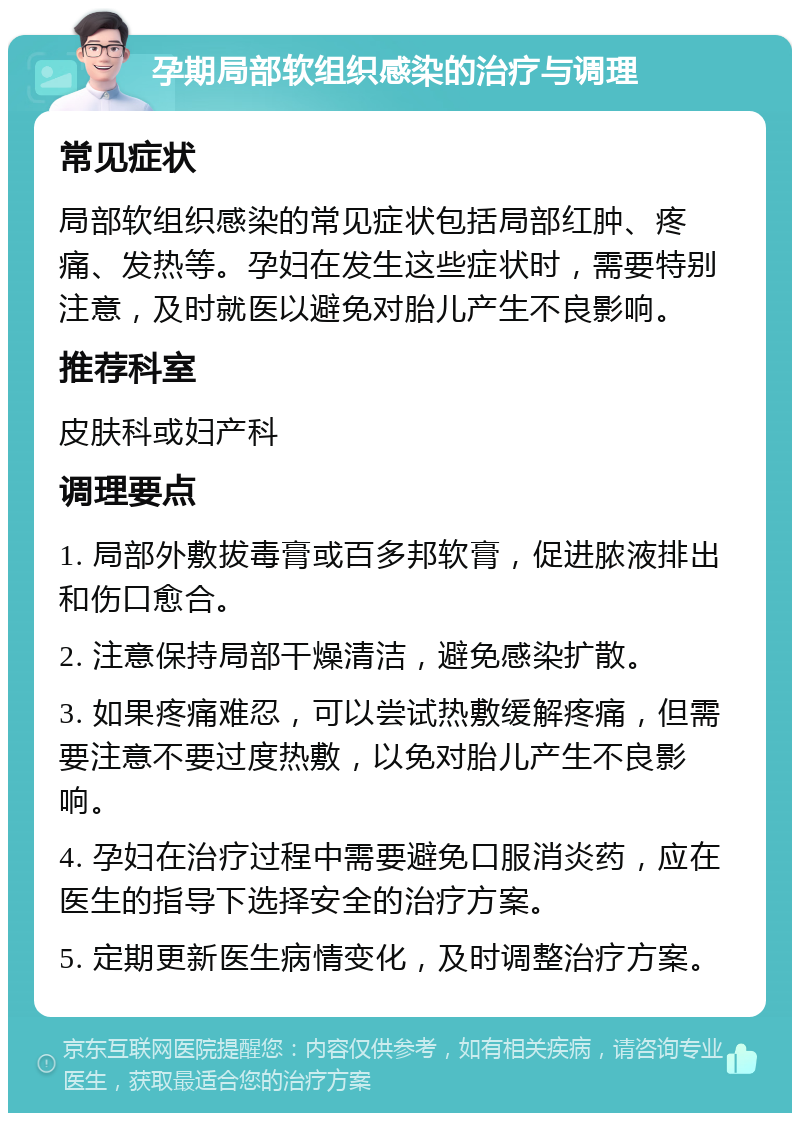 孕期局部软组织感染的治疗与调理 常见症状 局部软组织感染的常见症状包括局部红肿、疼痛、发热等。孕妇在发生这些症状时，需要特别注意，及时就医以避免对胎儿产生不良影响。 推荐科室 皮肤科或妇产科 调理要点 1. 局部外敷拔毒膏或百多邦软膏，促进脓液排出和伤口愈合。 2. 注意保持局部干燥清洁，避免感染扩散。 3. 如果疼痛难忍，可以尝试热敷缓解疼痛，但需要注意不要过度热敷，以免对胎儿产生不良影响。 4. 孕妇在治疗过程中需要避免口服消炎药，应在医生的指导下选择安全的治疗方案。 5. 定期更新医生病情变化，及时调整治疗方案。