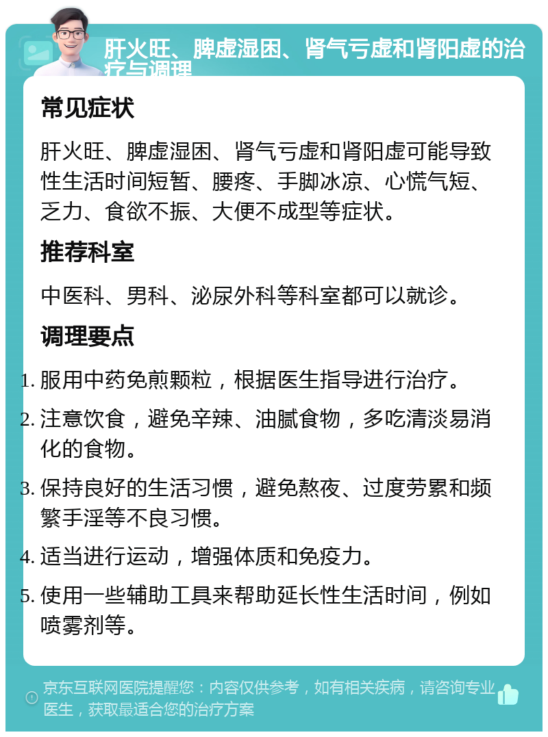 肝火旺、脾虚湿困、肾气亏虚和肾阳虚的治疗与调理 常见症状 肝火旺、脾虚湿困、肾气亏虚和肾阳虚可能导致性生活时间短暂、腰疼、手脚冰凉、心慌气短、乏力、食欲不振、大便不成型等症状。 推荐科室 中医科、男科、泌尿外科等科室都可以就诊。 调理要点 服用中药免煎颗粒，根据医生指导进行治疗。 注意饮食，避免辛辣、油腻食物，多吃清淡易消化的食物。 保持良好的生活习惯，避免熬夜、过度劳累和频繁手淫等不良习惯。 适当进行运动，增强体质和免疫力。 使用一些辅助工具来帮助延长性生活时间，例如喷雾剂等。