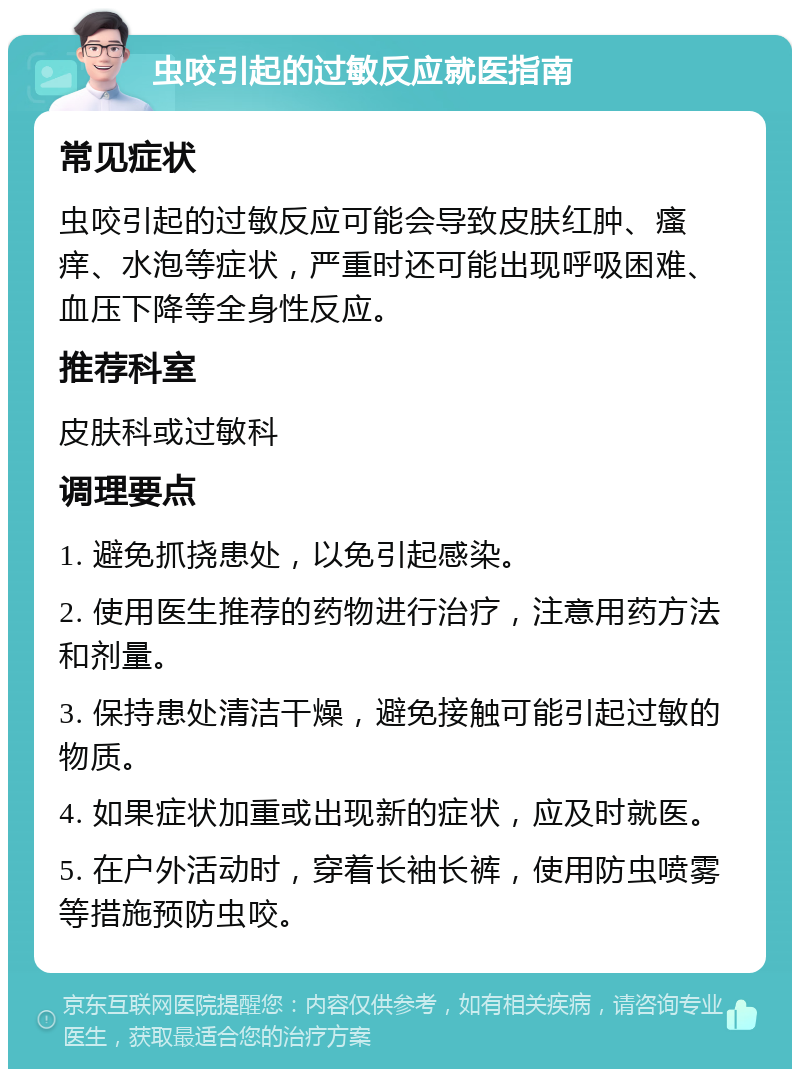 虫咬引起的过敏反应就医指南 常见症状 虫咬引起的过敏反应可能会导致皮肤红肿、瘙痒、水泡等症状，严重时还可能出现呼吸困难、血压下降等全身性反应。 推荐科室 皮肤科或过敏科 调理要点 1. 避免抓挠患处，以免引起感染。 2. 使用医生推荐的药物进行治疗，注意用药方法和剂量。 3. 保持患处清洁干燥，避免接触可能引起过敏的物质。 4. 如果症状加重或出现新的症状，应及时就医。 5. 在户外活动时，穿着长袖长裤，使用防虫喷雾等措施预防虫咬。