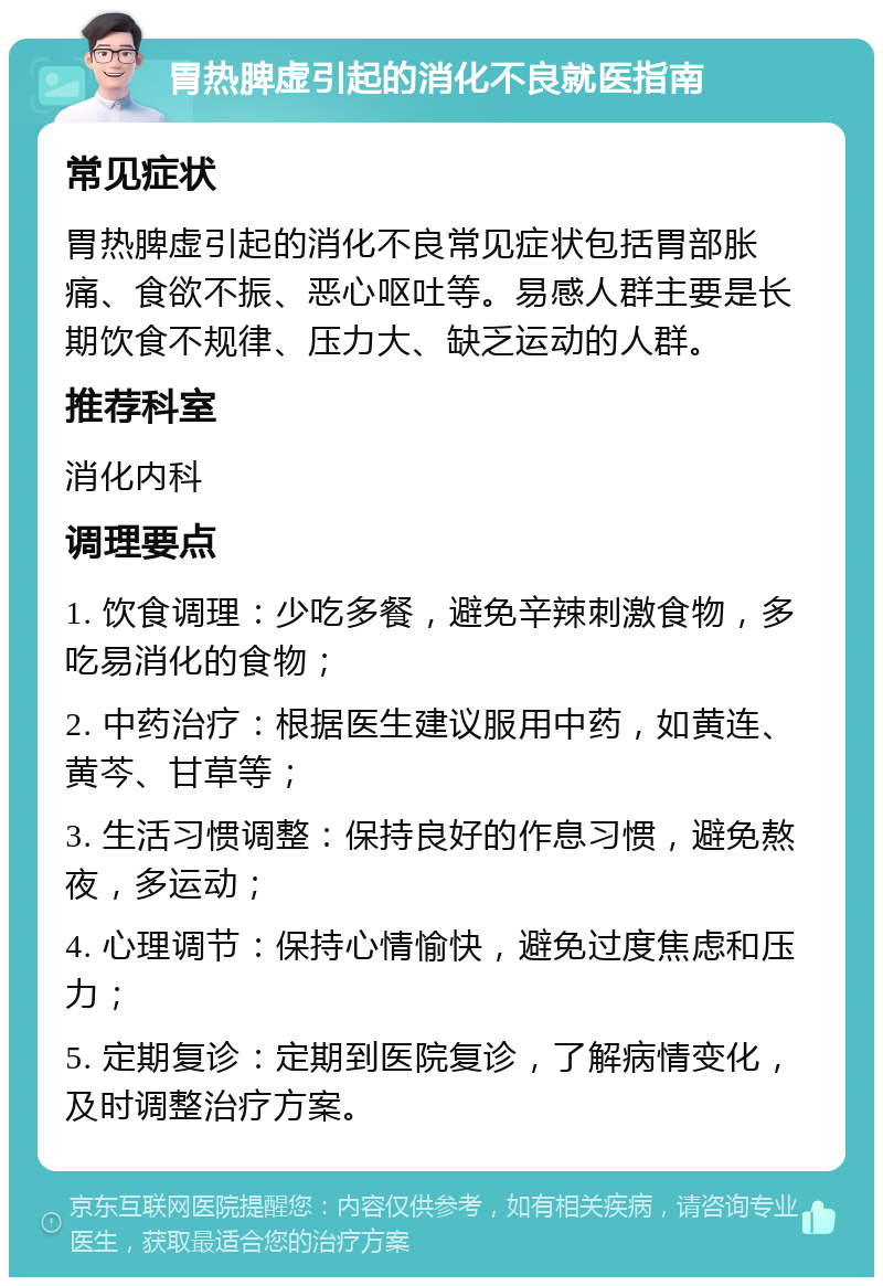 胃热脾虚引起的消化不良就医指南 常见症状 胃热脾虚引起的消化不良常见症状包括胃部胀痛、食欲不振、恶心呕吐等。易感人群主要是长期饮食不规律、压力大、缺乏运动的人群。 推荐科室 消化内科 调理要点 1. 饮食调理：少吃多餐，避免辛辣刺激食物，多吃易消化的食物； 2. 中药治疗：根据医生建议服用中药，如黄连、黄芩、甘草等； 3. 生活习惯调整：保持良好的作息习惯，避免熬夜，多运动； 4. 心理调节：保持心情愉快，避免过度焦虑和压力； 5. 定期复诊：定期到医院复诊，了解病情变化，及时调整治疗方案。