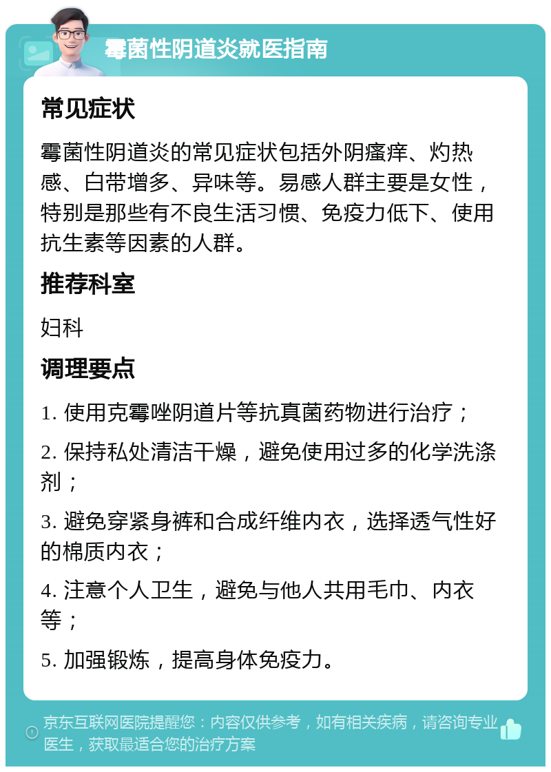 霉菌性阴道炎就医指南 常见症状 霉菌性阴道炎的常见症状包括外阴瘙痒、灼热感、白带增多、异味等。易感人群主要是女性，特别是那些有不良生活习惯、免疫力低下、使用抗生素等因素的人群。 推荐科室 妇科 调理要点 1. 使用克霉唑阴道片等抗真菌药物进行治疗； 2. 保持私处清洁干燥，避免使用过多的化学洗涤剂； 3. 避免穿紧身裤和合成纤维内衣，选择透气性好的棉质内衣； 4. 注意个人卫生，避免与他人共用毛巾、内衣等； 5. 加强锻炼，提高身体免疫力。