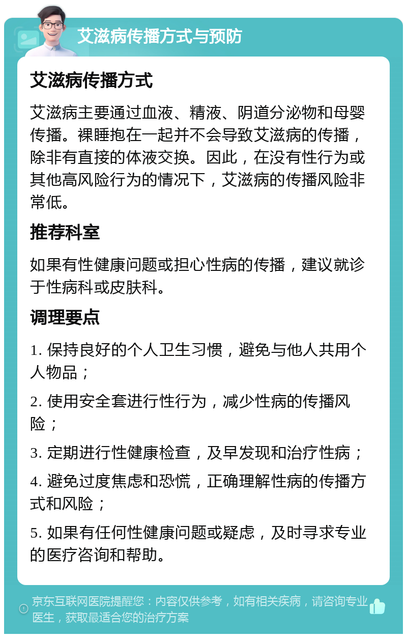 艾滋病传播方式与预防 艾滋病传播方式 艾滋病主要通过血液、精液、阴道分泌物和母婴传播。裸睡抱在一起并不会导致艾滋病的传播，除非有直接的体液交换。因此，在没有性行为或其他高风险行为的情况下，艾滋病的传播风险非常低。 推荐科室 如果有性健康问题或担心性病的传播，建议就诊于性病科或皮肤科。 调理要点 1. 保持良好的个人卫生习惯，避免与他人共用个人物品； 2. 使用安全套进行性行为，减少性病的传播风险； 3. 定期进行性健康检查，及早发现和治疗性病； 4. 避免过度焦虑和恐慌，正确理解性病的传播方式和风险； 5. 如果有任何性健康问题或疑虑，及时寻求专业的医疗咨询和帮助。