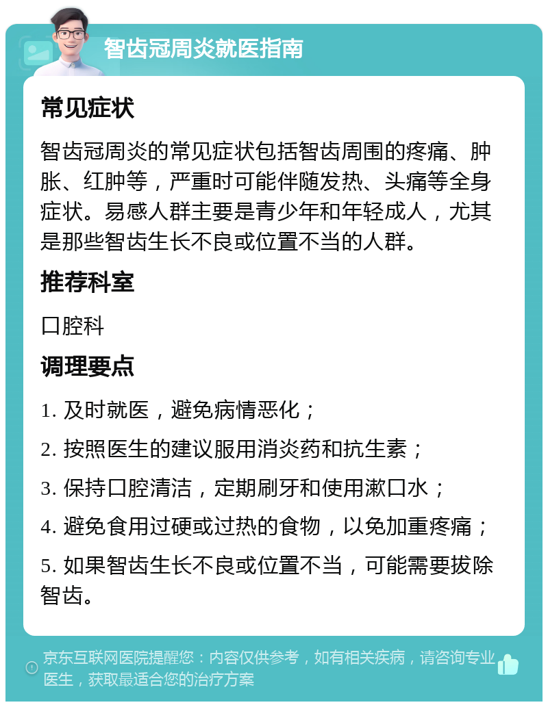 智齿冠周炎就医指南 常见症状 智齿冠周炎的常见症状包括智齿周围的疼痛、肿胀、红肿等，严重时可能伴随发热、头痛等全身症状。易感人群主要是青少年和年轻成人，尤其是那些智齿生长不良或位置不当的人群。 推荐科室 口腔科 调理要点 1. 及时就医，避免病情恶化； 2. 按照医生的建议服用消炎药和抗生素； 3. 保持口腔清洁，定期刷牙和使用漱口水； 4. 避免食用过硬或过热的食物，以免加重疼痛； 5. 如果智齿生长不良或位置不当，可能需要拔除智齿。