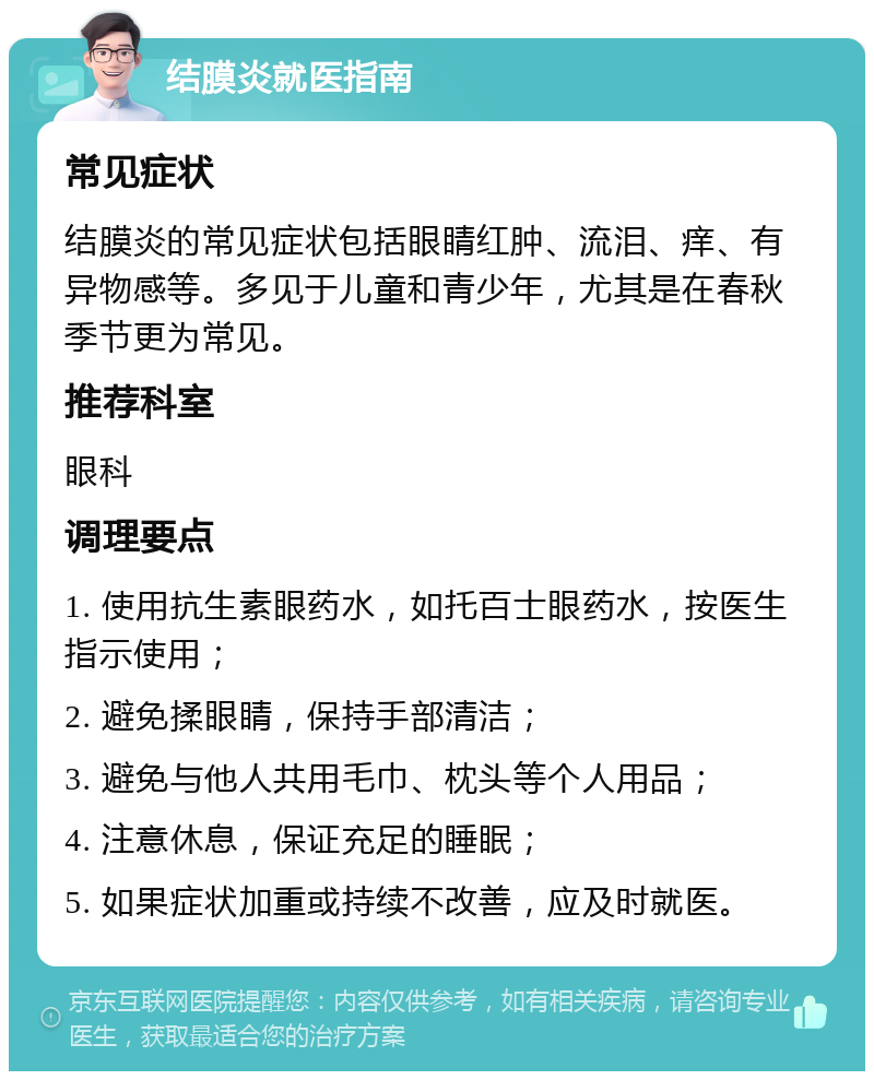 结膜炎就医指南 常见症状 结膜炎的常见症状包括眼睛红肿、流泪、痒、有异物感等。多见于儿童和青少年，尤其是在春秋季节更为常见。 推荐科室 眼科 调理要点 1. 使用抗生素眼药水，如托百士眼药水，按医生指示使用； 2. 避免揉眼睛，保持手部清洁； 3. 避免与他人共用毛巾、枕头等个人用品； 4. 注意休息，保证充足的睡眠； 5. 如果症状加重或持续不改善，应及时就医。