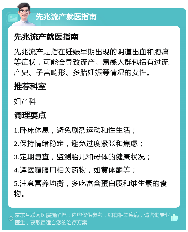 先兆流产就医指南 先兆流产就医指南 先兆流产是指在妊娠早期出现的阴道出血和腹痛等症状，可能会导致流产。易感人群包括有过流产史、子宫畸形、多胎妊娠等情况的女性。 推荐科室 妇产科 调理要点 1.卧床休息，避免剧烈运动和性生活； 2.保持情绪稳定，避免过度紧张和焦虑； 3.定期复查，监测胎儿和母体的健康状况； 4.遵医嘱服用相关药物，如黄体酮等； 5.注意营养均衡，多吃富含蛋白质和维生素的食物。