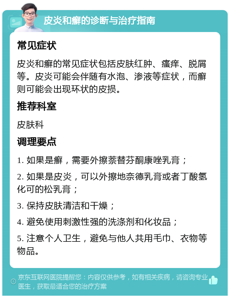 皮炎和癣的诊断与治疗指南 常见症状 皮炎和癣的常见症状包括皮肤红肿、瘙痒、脱屑等。皮炎可能会伴随有水泡、渗液等症状，而癣则可能会出现环状的皮损。 推荐科室 皮肤科 调理要点 1. 如果是癣，需要外擦萘替芬酮康唑乳膏； 2. 如果是皮炎，可以外擦地奈德乳膏或者丁酸氢化可的松乳膏； 3. 保持皮肤清洁和干燥； 4. 避免使用刺激性强的洗涤剂和化妆品； 5. 注意个人卫生，避免与他人共用毛巾、衣物等物品。