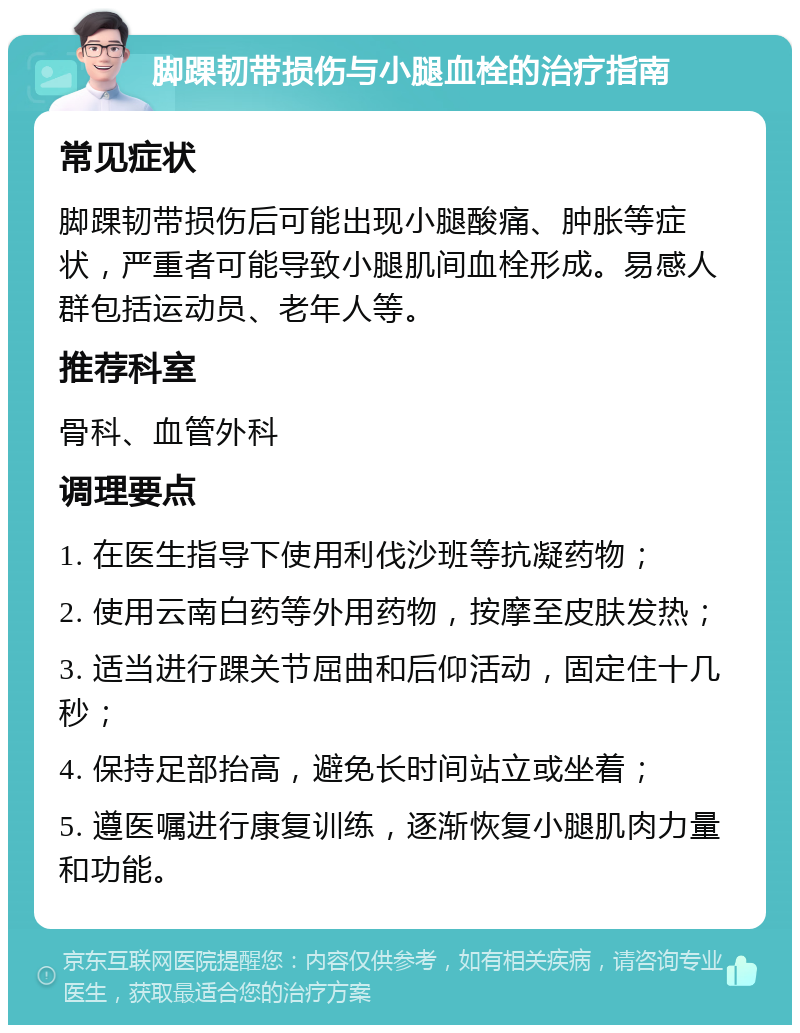 脚踝韧带损伤与小腿血栓的治疗指南 常见症状 脚踝韧带损伤后可能出现小腿酸痛、肿胀等症状，严重者可能导致小腿肌间血栓形成。易感人群包括运动员、老年人等。 推荐科室 骨科、血管外科 调理要点 1. 在医生指导下使用利伐沙班等抗凝药物； 2. 使用云南白药等外用药物，按摩至皮肤发热； 3. 适当进行踝关节屈曲和后仰活动，固定住十几秒； 4. 保持足部抬高，避免长时间站立或坐着； 5. 遵医嘱进行康复训练，逐渐恢复小腿肌肉力量和功能。