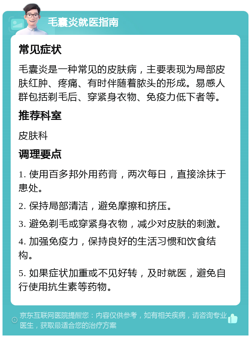 毛囊炎就医指南 常见症状 毛囊炎是一种常见的皮肤病，主要表现为局部皮肤红肿、疼痛、有时伴随着脓头的形成。易感人群包括剃毛后、穿紧身衣物、免疫力低下者等。 推荐科室 皮肤科 调理要点 1. 使用百多邦外用药膏，两次每日，直接涂抹于患处。 2. 保持局部清洁，避免摩擦和挤压。 3. 避免剃毛或穿紧身衣物，减少对皮肤的刺激。 4. 加强免疫力，保持良好的生活习惯和饮食结构。 5. 如果症状加重或不见好转，及时就医，避免自行使用抗生素等药物。