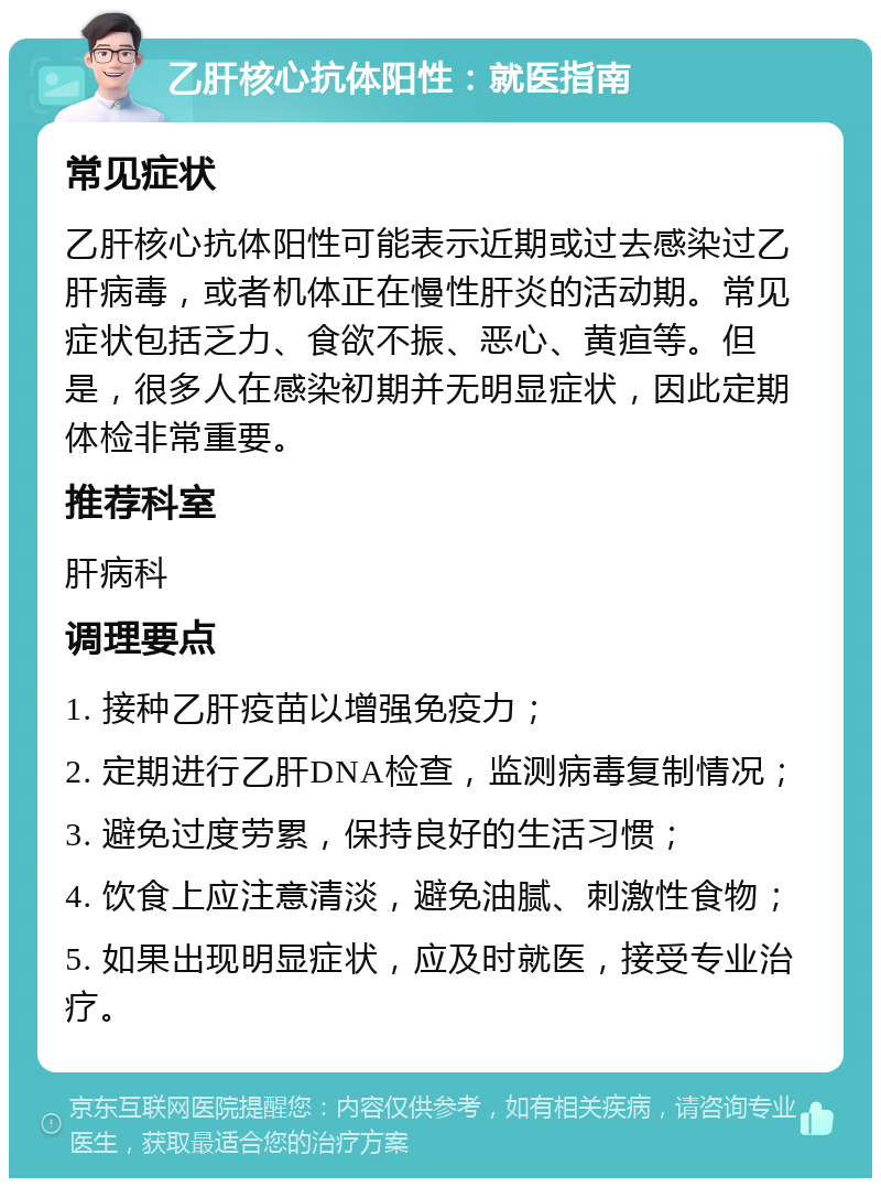 乙肝核心抗体阳性：就医指南 常见症状 乙肝核心抗体阳性可能表示近期或过去感染过乙肝病毒，或者机体正在慢性肝炎的活动期。常见症状包括乏力、食欲不振、恶心、黄疸等。但是，很多人在感染初期并无明显症状，因此定期体检非常重要。 推荐科室 肝病科 调理要点 1. 接种乙肝疫苗以增强免疫力； 2. 定期进行乙肝DNA检查，监测病毒复制情况； 3. 避免过度劳累，保持良好的生活习惯； 4. 饮食上应注意清淡，避免油腻、刺激性食物； 5. 如果出现明显症状，应及时就医，接受专业治疗。