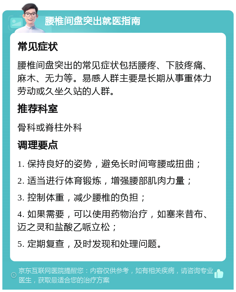 腰椎间盘突出就医指南 常见症状 腰椎间盘突出的常见症状包括腰疼、下肢疼痛、麻木、无力等。易感人群主要是长期从事重体力劳动或久坐久站的人群。 推荐科室 骨科或脊柱外科 调理要点 1. 保持良好的姿势，避免长时间弯腰或扭曲； 2. 适当进行体育锻炼，增强腰部肌肉力量； 3. 控制体重，减少腰椎的负担； 4. 如果需要，可以使用药物治疗，如塞来昔布、迈之灵和盐酸乙哌立松； 5. 定期复查，及时发现和处理问题。