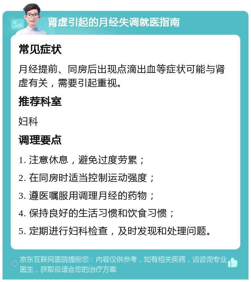 肾虚引起的月经失调就医指南 常见症状 月经提前、同房后出现点滴出血等症状可能与肾虚有关，需要引起重视。 推荐科室 妇科 调理要点 1. 注意休息，避免过度劳累； 2. 在同房时适当控制运动强度； 3. 遵医嘱服用调理月经的药物； 4. 保持良好的生活习惯和饮食习惯； 5. 定期进行妇科检查，及时发现和处理问题。