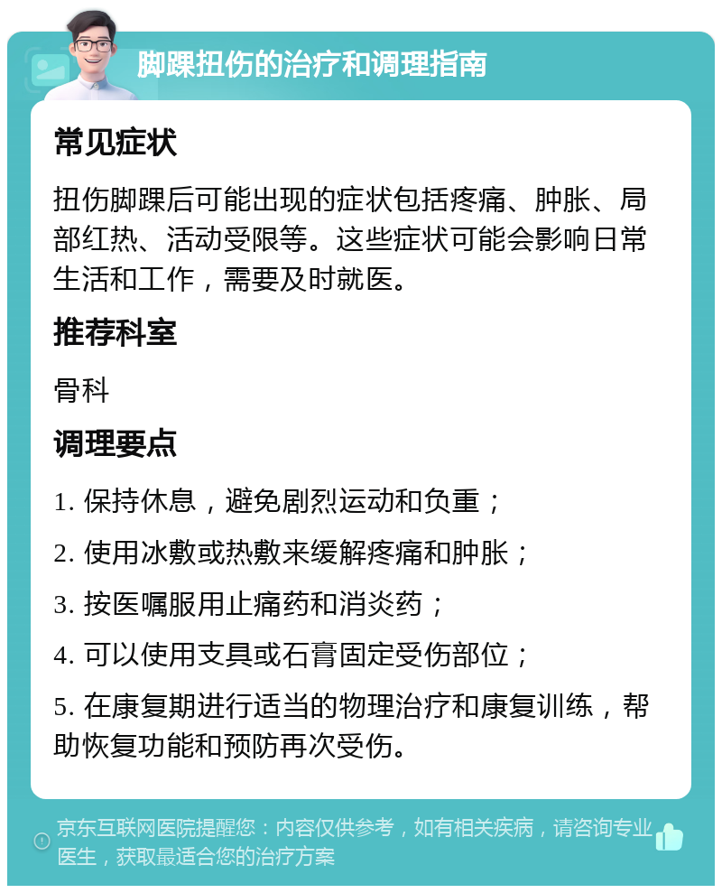 脚踝扭伤的治疗和调理指南 常见症状 扭伤脚踝后可能出现的症状包括疼痛、肿胀、局部红热、活动受限等。这些症状可能会影响日常生活和工作，需要及时就医。 推荐科室 骨科 调理要点 1. 保持休息，避免剧烈运动和负重； 2. 使用冰敷或热敷来缓解疼痛和肿胀； 3. 按医嘱服用止痛药和消炎药； 4. 可以使用支具或石膏固定受伤部位； 5. 在康复期进行适当的物理治疗和康复训练，帮助恢复功能和预防再次受伤。