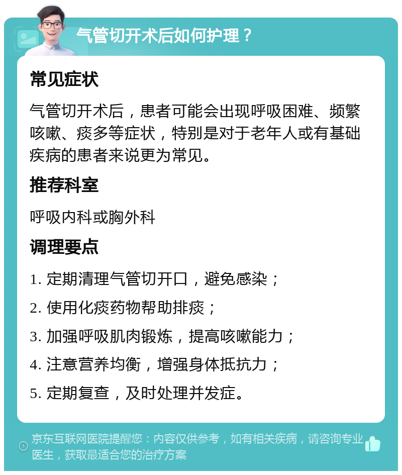 气管切开术后如何护理？ 常见症状 气管切开术后，患者可能会出现呼吸困难、频繁咳嗽、痰多等症状，特别是对于老年人或有基础疾病的患者来说更为常见。 推荐科室 呼吸内科或胸外科 调理要点 1. 定期清理气管切开口，避免感染； 2. 使用化痰药物帮助排痰； 3. 加强呼吸肌肉锻炼，提高咳嗽能力； 4. 注意营养均衡，增强身体抵抗力； 5. 定期复查，及时处理并发症。