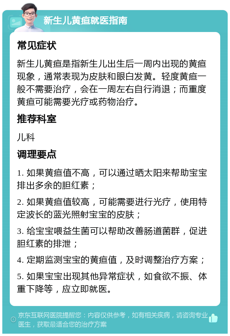 新生儿黄疸就医指南 常见症状 新生儿黄疸是指新生儿出生后一周内出现的黄疸现象，通常表现为皮肤和眼白发黄。轻度黄疸一般不需要治疗，会在一周左右自行消退；而重度黄疸可能需要光疗或药物治疗。 推荐科室 儿科 调理要点 1. 如果黄疸值不高，可以通过晒太阳来帮助宝宝排出多余的胆红素； 2. 如果黄疸值较高，可能需要进行光疗，使用特定波长的蓝光照射宝宝的皮肤； 3. 给宝宝喂益生菌可以帮助改善肠道菌群，促进胆红素的排泄； 4. 定期监测宝宝的黄疸值，及时调整治疗方案； 5. 如果宝宝出现其他异常症状，如食欲不振、体重下降等，应立即就医。