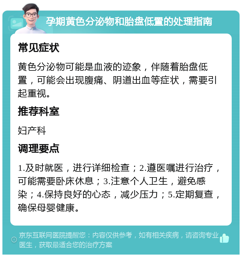 孕期黄色分泌物和胎盘低置的处理指南 常见症状 黄色分泌物可能是血液的迹象，伴随着胎盘低置，可能会出现腹痛、阴道出血等症状，需要引起重视。 推荐科室 妇产科 调理要点 1.及时就医，进行详细检查；2.遵医嘱进行治疗，可能需要卧床休息；3.注意个人卫生，避免感染；4.保持良好的心态，减少压力；5.定期复查，确保母婴健康。